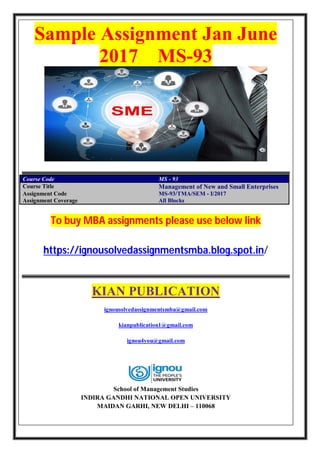 Sample Assignment Jan June
2017 MS-93
Course Code MS - 93
Course Title Management of New and Small Enterprises
Assignment Code MS-93/TMA/SEM - I/2017
Assignment Coverage All Blocks
To buy MBA assignments please use below link
https://ignousolvedassignmentsmba.blog.spot.in/
KIAN PUBLICATION
ignousolvedassignmentsmba@gmail.com
kianpublication1@gmail.com
ignou4you@gmail.com
School of Management Studies
INDIRA GANDHI NATIONAL OPEN UNIVERSITY
MAIDAN GARHI, NEW DELHI – 110068
 