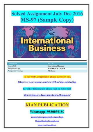 Solved Assignment July Dec 2016
MS-97 (Sample Copy)
Course Code MS - 97
Course Title International Business
Assignment Code 97/TMA/SEM - II/2016
Assignment Coverage All Blocks
To buy MBA assignments please use below link
https://www.payumoney.com/store/#/buy/kian-publication
For other Information please click on below link
http://ignousolvedassignmentsmba.blogspot.in/
KIAN PUBLICATION
Whatsapp- 9580039150
ignousolvedassignmentsmba@gmail.com
kianpublication1@gmail.com
ignou4you@gmail.com
 