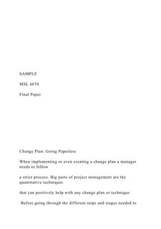 SAMPLE
MSL 6670
Final Paper
Change Plan: Going Paperless
When implementing or even creating a change plan a manager
needs to follow
a strict process. Big parts of project management are the
quantitative techniques
that can positively help with any change plan or technique.
Before going through the different steps and stages needed to
 