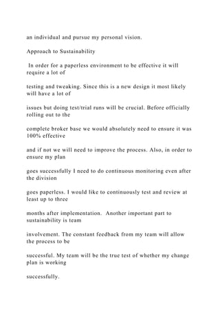 an individual and pursue my personal vision.
Approach to Sustainability
In order for a paperless environment to be effective it will
require a lot of
testing and tweaking. Since this is a new design it most likely
will have a lot of
issues but doing test/trial runs will be crucial. Before officially
rolling out to the
complete broker base we would absolutely need to ensure it was
100% effective
and if not we will need to improve the process. Also, in order to
ensure my plan
goes successfully I need to do continuous monitoring even after
the division
goes paperless. I would like to continuously test and review at
least up to three
months after implementation. Another important part to
sustainability is team
involvement. The constant feedback from my team will allow
the process to be
successful. My team will be the true test of whether my change
plan is working
successfully.
 
