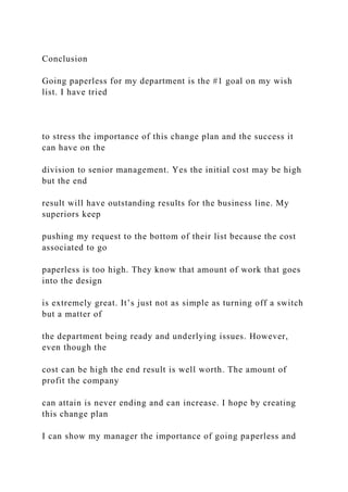 Conclusion
Going paperless for my department is the #1 goal on my wish
list. I have tried
to stress the importance of this change plan and the success it
can have on the
division to senior management. Yes the initial cost may be high
but the end
result will have outstanding results for the business line. My
superiors keep
pushing my request to the bottom of their list because the cost
associated to go
paperless is too high. They know that amount of work that goes
into the design
is extremely great. It’s just not as simple as turning off a switch
but a matter of
the department being ready and underlying issues. However,
even though the
cost can be high the end result is well worth. The amount of
profit the company
can attain is never ending and can increase. I hope by creating
this change plan
I can show my manager the importance of going paperless and
 