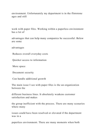 environment. Unfortunately my department is in the flintstone
ages and still
work with paper files. Working within a paperless environment
has a lot of
advantages that can help many companies be successful. Below
are some
advantages
Reduces overall everyday costs
Quicker access to information
More space
Document security
Can handle additional growth
The main issue I see with paper files is the un-organization
between the
different business lines. It absolutely weakens customer
satisfaction and makes
the group inefficient with the process. There are many scenarios
where many
issues could have been resolved or elevated if the department
was in a
paperless environment. There are many moments when both
 