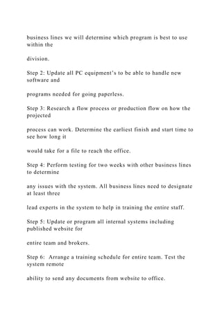 business lines we will determine which program is best to use
within the
division.
Step 2: Update all PC equipment’s to be able to handle new
software and
programs needed for going paperless.
Step 3: Research a flow process or production flow on how the
projected
process can work. Determine the earliest finish and start time to
see how long it
would take for a file to reach the office.
Step 4: Perform testing for two weeks with other business lines
to determine
any issues with the system. All business lines need to designate
at least three
lead experts in the system to help in training the entire staff.
Step 5: Update or program all internal systems including
published website for
entire team and brokers.
Step 6: Arrange a training schedule for entire team. Test the
system remote
ability to send any documents from website to office.
 