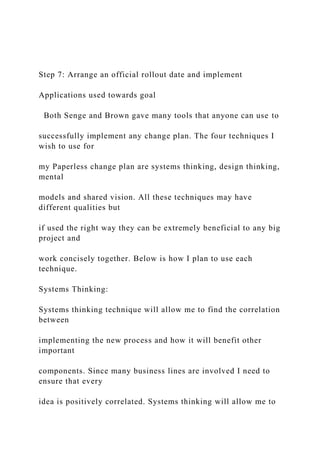 Step 7: Arrange an official rollout date and implement
Applications used towards goal
Both Senge and Brown gave many tools that anyone can use to
successfully implement any change plan. The four techniques I
wish to use for
my Paperless change plan are systems thinking, design thinking,
mental
models and shared vision. All these techniques may have
different qualities but
if used the right way they can be extremely beneficial to any big
project and
work concisely together. Below is how I plan to use each
technique.
Systems Thinking:
Systems thinking technique will allow me to find the correlation
between
implementing the new process and how it will benefit other
important
components. Since many business lines are involved I need to
ensure that every
idea is positively correlated. Systems thinking will allow me to
 
