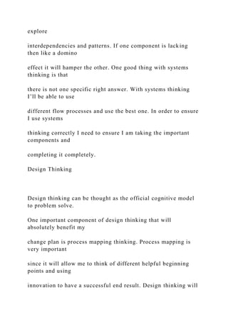 explore
interdependencies and patterns. If one component is lacking
then like a domino
effect it will hamper the other. One good thing with systems
thinking is that
there is not one specific right answer. With systems thinking
I’ll be able to use
different flow processes and use the best one. In order to ensure
I use systems
thinking correctly I need to ensure I am taking the important
components and
completing it completely.
Design Thinking
Design thinking can be thought as the official cognitive model
to problem solve.
One important component of design thinking that will
absolutely benefit my
change plan is process mapping thinking. Process mapping is
very important
since it will allow me to think of different helpful beginning
points and using
innovation to have a successful end result. Design thinking will
 