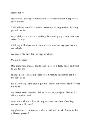 allow me to
create and investigate which tools are best to start a paperless
environment.
This will be beneficial when I start my testing period. Testing
period can be
very tricky since we are looking for underlying issues that may
arise. Design
thinking will allow me to completely map out my process and
see which
sequence fits best for the organization.
Mental Models
One important mental mode that I use on a daily basis and wish
to use for my
change plan is creating scenarios. Creating scenarios can be
thought of as
brainstorming. This technique will allow me to test all different
kinds of
outcomes and scenarios. When I start any project I like to list
all my options and
determine which is best for my current situation. Creating
scenarios will benefit
my plan since I’m not sure which path will work. I need to list
different possible
 