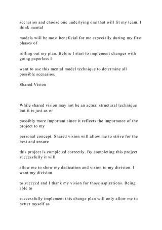 scenarios and choose one underlying one that will fit my team. I
think mental
models will be most beneficial for me especially during my first
phases of
rolling out my plan. Before I start to implement changes with
going paperless I
want to use this mental model technique to determine all
possible scenarios.
Shared Vision
While shared vision may not be an actual structural technique
but it is just as or
possibly more important since it reflects the importance of the
project to my
personal concept. Shared vision will allow me to strive for the
best and ensure
this project is completed correctly. By completing this project
successfully it will
allow me to show my dedication and vision to my division. I
want my division
to succeed and I thank my vision for those aspirations. Being
able to
successfully implement this change plan will only allow me to
better myself as
 