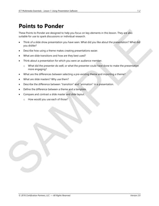 S
A
M
P
L
E
ICT Multimedia Essentials - Lesson 1: Using Presentation Software 1-2
© 2016 Certification Partners, LLC. — All Rights Reserved. Version 2.0
Points to Ponder
These Points to Ponder are designed to help you focus on key elements in this lesson. They are also
suitable for use to spark discussions or individual research.
 Think of a slide show presentation you have seen. What did you like about the presentation? What did
you dislike?
 Describe how using a theme makes creating presentations easier.
 What are slide transitions and how are they best used?
 Think about a presentation for which you were an audience member.
o What did the presenter do well, or what the presenter could have done to make the presentation
more engaging?
 What are the differences between selecting a pre-existing theme and importing a theme?
 What are slide masters? Why use them?
 Describe the difference between "transition" and "animation" in a presentation.
 Define the difference between a theme and a template.
 Compare and contrast a slide master and slide layout.
o How would you use each of those?
 