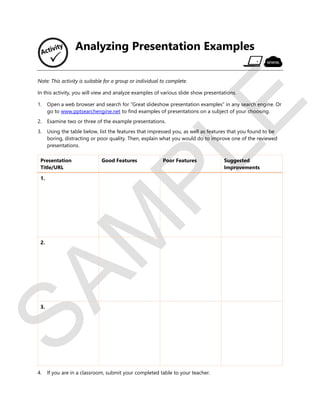 S
A
M
P
L
E
Analyzing Presentation Examples
Note: This activity is suitable for a group or individual to complete.
In this activity, you will view and analyze examples of various slide show presentations.
1. Open a web browser and search for “Great slideshow presentation examples” in any search engine. Or
go to www.pptsearchengine.net to find examples of presentations on a subject of your choosing.
2. Examine two or three of the example presentations.
3. Using the table below, list the features that impressed you, as well as features that you found to be
boring, distracting or poor quality. Then, explain what you would do to improve one of the reviewed
presentations.
Presentation
Title/URL
Good Features Poor Features Suggested
Improvements
1.
2.
3.
4. If you are in a classroom, submit your completed table to your teacher.
 