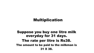Multiplication
Suppose you buy one litre milk
everyday for 31 days.
The rate per litre is Rs38.
The amount to be paid to the milkman is
31 X 38.
 