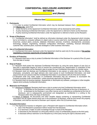 v.-3.0 1
CONFIDENTIAL DISCLOSURE AGREEMENT
BETWEEN
________________ and (Name)
Effective Date: __________________
1. Participants
1.1.In order to protect Confidential Information which may be disclosed between them, _______________,
and (Name), Inc. agree that:
• Under the terms of this Agreement Confidential Information will be disclosed by both parties.
• A party disclosing Confidential Information under this Agreement is referred to herein as the Discloser.
• A party receiving Confidential Information under the Agreement is referred to herein as the Recipient.
2. Scope of Disclosure
2.1.“Confidential Information” shall be defined as information disclosed under this Agreement which includes,
but is not limited to, computer software (in object code or source code form), technical data, trade secrets or
know-how, product plans, products, database information services, inventions, developments, processes,
technology, designs, engineering, hardware configuration information, marketing, financial information,
customer lists, business plans, business strategies or other business information.
3. Use of Confidential Information
3.1.Confidential Information disclosed under this Agreement shall be used only for the purpose of the parties
negotiating a business opportunity of mutual interest.
4. Duration of Protection
4.1.Recipient shall have a duty to protect Confidential Information of the Discloser for a period of five (5) years
from the date of receipt.
5. Duty to Protect
5.1.Recipient shall protect the disclosed Confidential Information by using the same degree of care (but no
less than a reasonable degree of care) to prevent the unauthorized use, dissemination or publication of the
Confidential Information as the Recipient uses to protect its own Confidential Information of a similar nature.
5.2.Recipient shall not disclose any Confidential Information to any person or entity other than its officers,
employees, consultants, and legal advisors who need access to such Confidential Information, and shall
assure that all such persons treat the Confidential Information in accordance with all of the terms hereof.
5.3.Recipient shall only make copies of Confidential Information that are necessary to accomplish the
business purposes under consideration, unless previously approved by Discloser.
5.4.Recipient shall not reverse engineer, disassemble or decompile any software, prototypes or other tangible
objects which embody Confidential Information.
6. Material to be Protected
6.1.Disclosure of Material: Recipient shall have a duty to protect only that Confidential Information which:
6.1.1. is disclosed by the Discloser in writing and is marked confidential at the time of disclosure, or
6.1.2. is disclosed by the Discloser in any other manner and is identified as confidential at the time of
disclosure, and is subsequently summarized and designated as confidential in a writing to the
Recipient within thirty (30) days of disclosure.
6.2.Return of Material: All documents and other tangible objects containing or representing Confidential
Information and all copies thereof which are in the possession of Recipient, shall be and remain the property
of Discloser, and shall be returned to Discloser upon request, within five (5) business days.
7. Excluded Information
7.1.This Agreement imposes no obligation upon a Recipient with respect to Confidential Information which:
• was in the Recipient’s possession before receipt from the Discloser;
• is or becomes a matter of public knowledge through no fault of the Recipient;
• is disclosed by the Discloser to a third party without a duty of confidentiality placed on the third party;
• is disclosed without restriction to the Recipient by a third party having the right to disclose same;
 