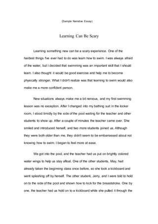 (Sample Narrative Essay)
Learning Can Be Scary
Learning something new can be a scary experience. One of the
hardest things I've ever had to do was learn how to swim. I was always afraid
of the water, but I decided that swimming was an important skill that I should
learn. I also thought it would be good exercise and help me to become
physically stronger. What I didn't realize was that learning to swim would also
make me a more confident person.
New situations always make me a bit nervous, and my first swimming
lesson was no exception. After I changed into my bathing suit in the locker
room, I stood timidly by the side of the pool waiting for the teacher and other
students to show up. After a couple of minutes the teacher came over. She
smiled and introduced herself, and two more students joined us. Although
they were both older than me, they didn't seem to be embarrassed about not
knowing how to swim. I began to feel more at ease.
We got into the pool, and the teacher had us put on brightly colored
water wings to help us stay afloat. One of the other students, May, had
already taken the beginning class once before, so she took a kickboard and
went splashing off by herself. The other student, Jerry, and I were told to hold
on to the side of the pool and shown how to kick for the breaststroke. One by
one, the teacher had us hold on to a kickboard while she pulled it through the
 