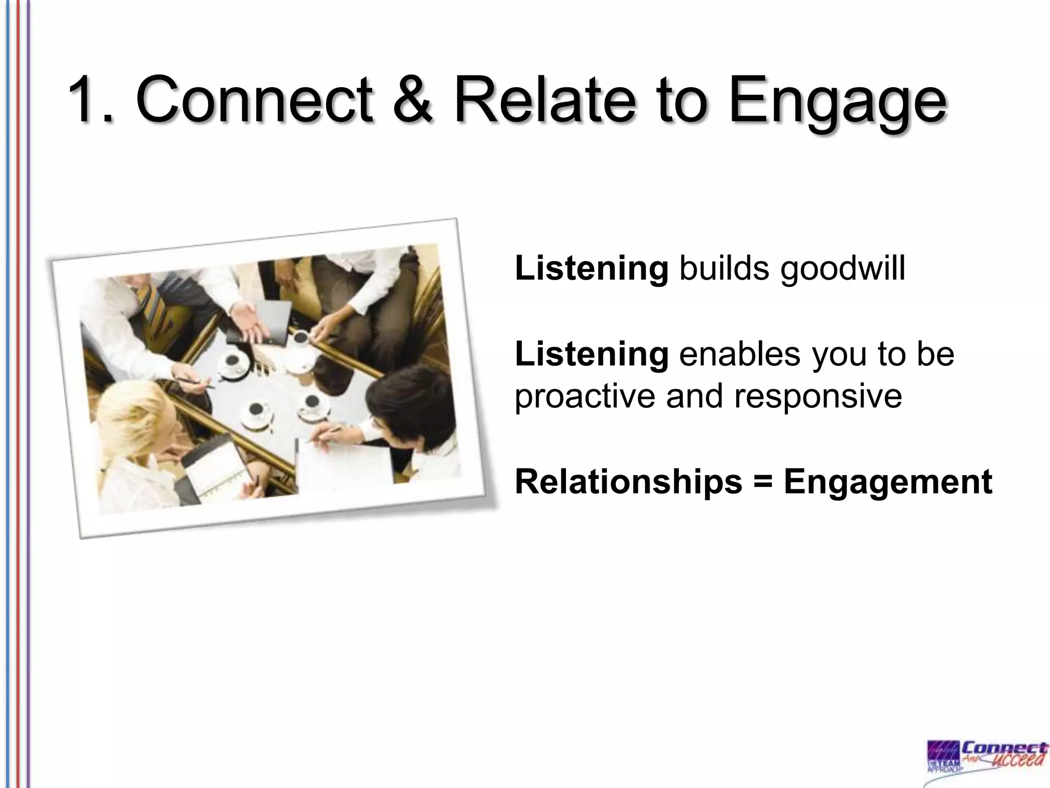 1. Connect & Relate to Engage
Listening builds goodwill

Listening enables you to be
proactive and responsive
Relationships = Engagement

 