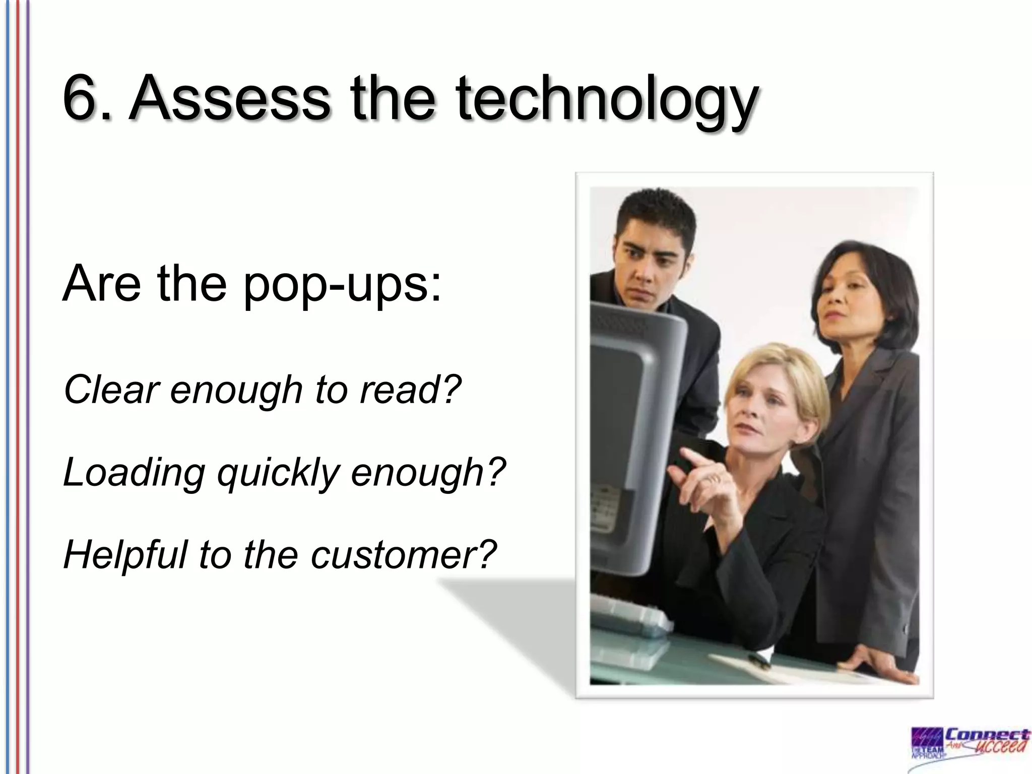 6. Assess the technology
Are the pop-ups:
Clear enough to read?
Loading quickly enough?

Helpful to the customer?

 