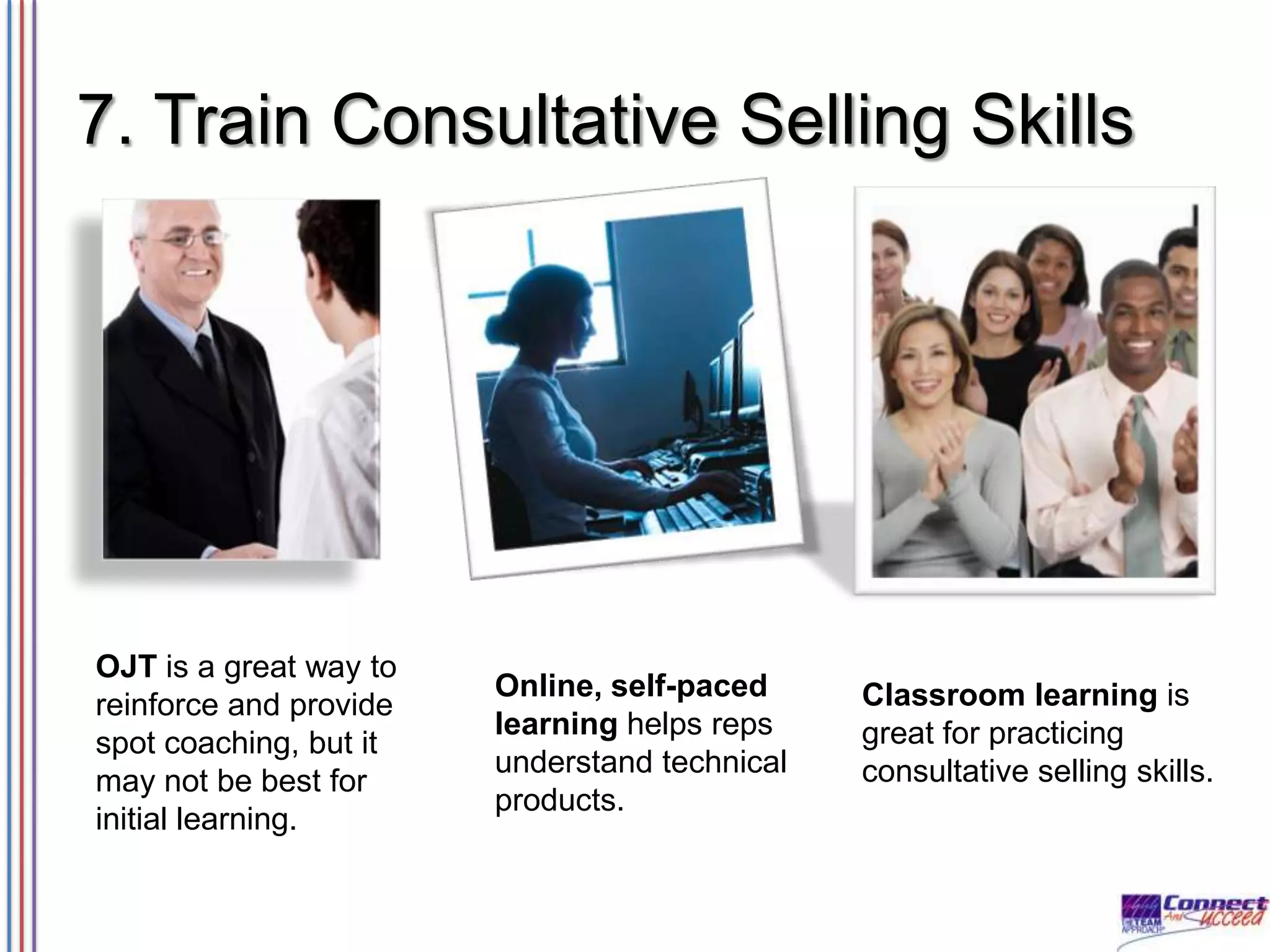 7. Train Consultative Selling Skills

OJT is a great way to
reinforce and provide
spot coaching, but it
may not be best for
initial learning.

Online, self-paced
learning helps reps
understand technical
products.

Classroom learning is
great for practicing
consultative selling skills.

 