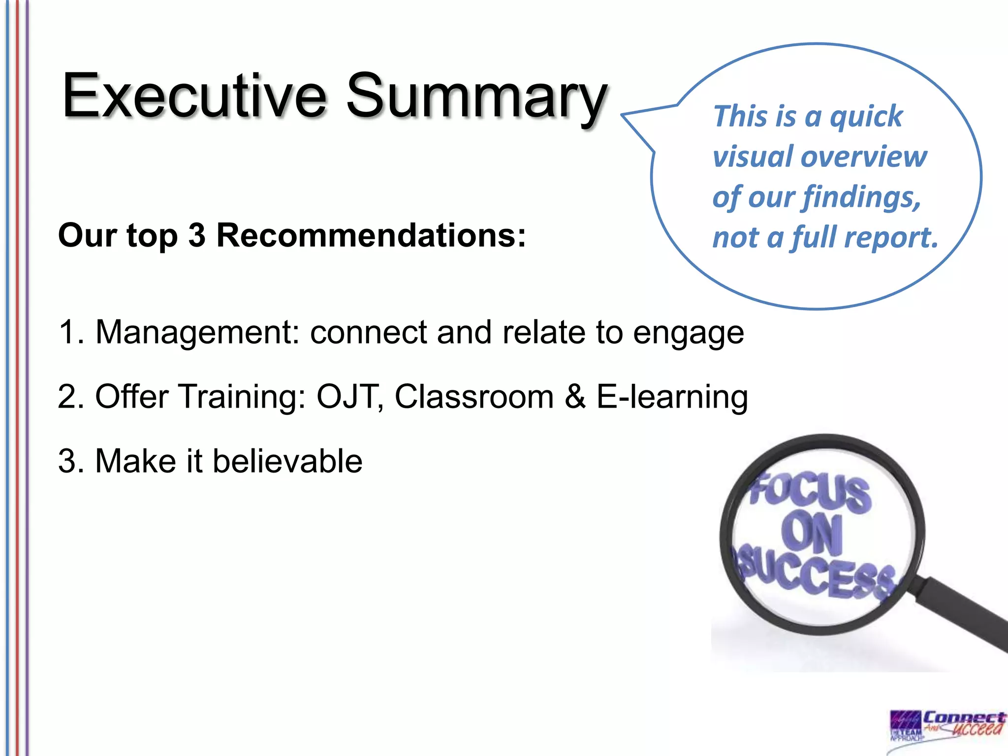 Executive Summary
Our top 3 Recommendations:

This is a quick
visual overview
of our findings,
not a full report.

1. Management: connect and relate to engage

2. Offer Training: OJT, Classroom & E-learning
3. Make it believable

 