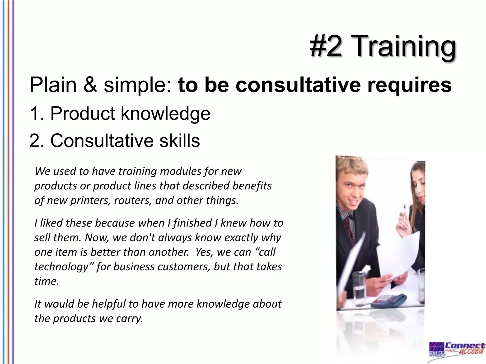 #2 Training
Plain & simple: to be consultative requires
1. Product knowledge
2. Consultative skills
We used to have training modules for new
products or product lines that described benefits
of new printers, routers, and other things.
I liked these because when I finished I knew how to
sell them. Now, we don't always know exactly why
one item is better than another. Yes, we can “call
technology” for business customers, but that takes
time.
It would be helpful to have more knowledge about
the products we carry.

 