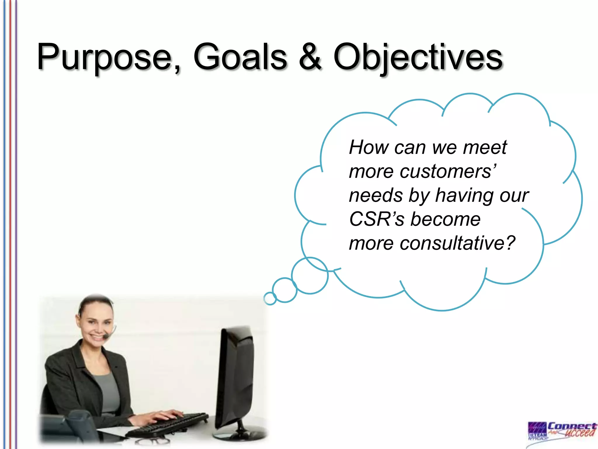 Purpose, Goals & Objectives
How can we meet
more customers’
needs by having our
CSR’s become
more consultative?

 