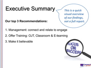 Executive Summary
Our top 3 Recommendations:

This is a quick
visual overview
of our findings,
not a full report.

1. Management: connect and relate to engage

2. Offer Training: OJT, Classroom & E-learning
3. Make it believable

 