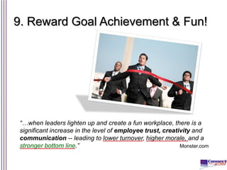 9. Reward Goal Achievement & Fun!

“…when leaders lighten up and create a fun workplace, there is a
significant increase in the level of employee trust, creativity and
communication -- leading to lower turnover, higher morale, and a
stronger bottom line.”
Monster.com

 
