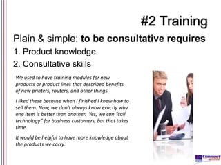 #2 Training
Plain & simple: to be consultative requires
1. Product knowledge
2. Consultative skills
We used to have traini...