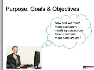 Purpose, Goals & Objectives
How can we meet
more customers’
needs by having our
CSR’s become
more consultative?

 