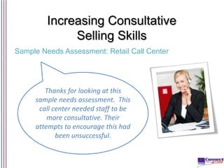 Increasing Consultative
Selling Skills
Sample Needs Assessment: Retail Call Center

Thanks for looking at this
sample needs assessment. This
call center needed staff to be
more consultative. Their
attempts to encourage this had
been unsuccessful.

 