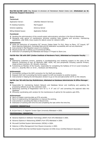 Nov’06-Jan’08 with Big Bazaar A division of Pantaloon Retail India Ltd. Allahabad as Sr.
Business Support Executive
Role:
Technical:
Application Server:

LAN/Wan Network Services

Pc Desktop Systems:

Mail Support

Scheme Updating:

Antivirus Server

Billing Related Issues:

Application Rollout

Functional:
 Handling the administration of the overall system administration activities in the Store & Warehouse.
 Managing wide gamut of maintenance activities entailing Data Integrity and accuracy, maintaining
application, LAN/ WAN, Cisco routers for data & voices for network traffic.
Achievement:
 Holds the distinction of competing 26th January (Sabse Saste Tin Din), Mano na Mano, 15 th August, 50th
Store Opening Celebration, Exchange Mela and All celebration successfully with out any downtime.
 Instrumental in Mail Migration Lotus 6.5 to Outlook.
 Played pivotal role in setting up of Commercial Office.
 Distinction of completing the Allahabad and Kanpur IT Project to Store Live.
Feb’06–Nov ’06 with IIHT (Indian Institute of Hardware Tech.) Allahabad as Computer Faculty
Role:
 Addressing customers concern, assisting in troubleshooting and rendering support to the users of the
Network comprising of over 40 Machines (IBM, ACER, HP) and peripherals including LaserJet Printers,
inkjet printers (Lexmark, HP, Olivetti), Scanners.
 Functioning as Member of the Faculty, responsible for completing the Syllabus of O & A Level including C
and C++, Java/VB, MCP, A+ & N+., Hardware and Networking.
Achievement:
 Successfully configure the WIFI connection for the Staff and students.
 Essayed chief role in providing the Centre support to shift one location to another location.
 Instrumental in helping the ICA Education division to go on line and add another 20 PC on the network.
Jan’04–Jan ’06 with Ess Kay Multidivision, Allahabad as Database Administrator & Office Manager
Role:
 Responsible for maintaining System Network and Database Server and modifying and updating the
processing software as per the customers need.
 Performing scanning of Registration form for U. P. 9 th and 11th and converting the captured data into
Database.
 Efficiently coordinating with vendors for the maintenance of uptime for the systems upto 95%.
Achievement:
 Merit of Chapter scanning data up 97% accurate.
 Merit of implementing the Application to improve the working.
 Instrumental in providing the Data on Record time.
 Distinction of working with time line and completing the task within the time line.
ACADEMIC CREDENTIALS
 B.Com from U .P. Rajarshi Tondon Open University Allahabad in 2005.
PROFEESIONAL CREDENTIAL
 Advance Diploma in Software Technology (ADST) from STG Allahabad in 2005.
 Advance Diploma in Networking (ADNET) from STG Allahabad in 2004.
 Microsoft Certified System Administrator (MCSA) in 2004.
 Diploma in Office Management from Mysore University in 2003.
 Perusing RHCE (Red Hat Certified System Engineer) & CCNA (Cisco Certified Network Associate.)

 