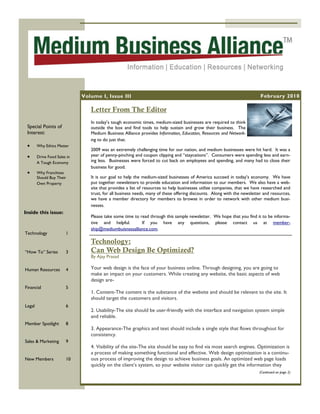 Volume I, Issue III                                                                         February 2010

                                 Letter From The Editor
                                 In today’s tough economic times, medium-sized businesses are required to think
 Special Points of               outside the box and find tools to help sustain and grow their business. The
 Interest:                       Medium Business Alliance provides Information, Education, Resources and Network-
                                 ing to do just that.
       Why Ethics Matter
                                 2009 was an extremely challenging time for our nation, and medium businesses were hit hard. It was a
       Drive Food Sales in      year of penny-pinching and coupon clipping and “staycations”. Consumers were spending less and earn-
        A Tough Economy          ing less. Businesses were forced to cut back on employees and spending, and many had to close their
                                 business for good.
       Why Franchises
        Should Buy Their         It is our goal to help the medium-sized businesses of America succeed in today’s economy. We have
        Own Property             put together newsletters to provide education and information to our members. We also have a web-
                                 site that provides a list of resources to help businesses utilize companies, that we have researched and
                                 trust, for all business needs, many of these offering discounts. Along with the newsletter and resources,
                                 we have a member directory for members to browse in order to network with other medium busi-
                                 nesses.
Inside this issue:
                                 Please take some time to read through this sample newsletter. We hope that you find it to be informa-
                                 tive and helpful.         If you have any questions, please contact us at member-
                                 ship@mediumbuisnessalliance.com.
Technology              1
                                 Technology:
“How To” Series         3        Can Web Design Be Optimized?
                                 By Ajay Prasad

Human Resources         4        Your web design is the face of your business online. Through designing, you are going to
                                 make an impact on your customers. While creating any website, the basic aspects of web
                                 design are-
Financial               5
                                 1. Content-The content is the substance of the website and should be relevant to the site. It
                                 should target the customers and visitors.
Legal                   6
                                 2. Usability-The site should be user-friendly with the interface and navigation system simple
                                 and reliable.
Member Spotlight        8
                                 3. Appearance-The graphics and text should include a single style that flows throughout for
                                 consistency.
Sales & Marketing       9
                                 4. Visibility of the site-The site should be easy to find via most search engines. Optimization is
                                 a process of making something functional and effective. Web design optimization is a continu-
New Members             10       ous process of improving the design to achieve business goals. An optimized web page loads
                                 quickly on the client’s system, so your website visitor can quickly get the information they
                                                                                                                         (Continued on page 2)
 