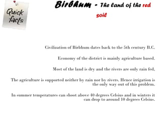 Birbhum -  The land of the  red soil   Civilization of Birbhum dates back to the 5th century B.C. Economy of the district is mainly agriculture based. Most of the land is dry and the rivers are only rain fed, The agriculture is supported neither by rain nor by rivers. Hence irrigation is the only way out of this problem. In summer temperatures can shoot above 40 degrees Celsius and in winters it can drop to around 10 degrees Celsius. 