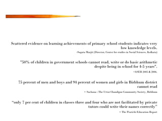 Scattered evidence on learning achievements of primary school students indicates very low knowledge levels. Sugata Marjit (Director, Center for studies in Social Sciences, Kolkata) "50% of children in government schools cannot read, write or do basic arithmetic despite being in school for 4-5 years". - ASER 2005 & 2006. 75 percent of men and boys and 94 percent of women and girls in Birbhum district cannot read -  Suchana : The Uttor Chandipur Community Society, Birbhum “ only 7 per cent of children in classes three and four who are not facilitated by private tutors could write their names correctly” -  The Pratichi Education Report 