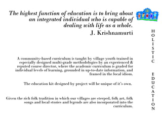 Hol I stic  Education The highest function of education is to bring about an integrated individual who is capable of dealing with life as a whole. J. Krishnamurti A community-based curriculum is taught by village youth trained in especially designed multi-grade methodologies by an experienced & reputed course director, where the academic curriculum is graded for individual levels of learning, grounded in up-to-date information, and framed in the local idiom. The education kit designed by project will be unique of it’s own.  Given the rich folk tradition in which our villages are steeped, folk art, folk songs and local stories and legends are also incorporated into the curriculum. 