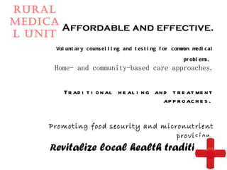 Rural Medical Unit Affordable and effective. Voluntary counselling and testing for common medical problems.   Home- and community-based care approaches.   Traditional healing and treatment approaches.   Promoting food security and micronutrient provision. R evitalize local health traditions. 
