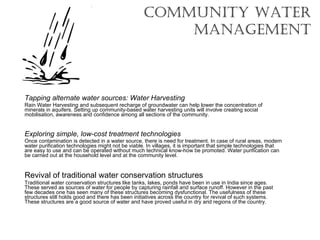 Community Water MANAGEMENT Tapping alternate water sources: Water Harvesting Rain Water Harvesting and subsequent recharge of groundwater can help lower the concentration of minerals in aquifers. Setting up community-based water harvesting units will involve creating social mobilisation, awareness and confidence among all sections of the community. Exploring simple, low-cost treatment technologies Once contamination is detected in a water source, there is need for treatment. In case of rural areas, modern water purification technologies might not be viable. In villages, it is important that simple technologies that are easy to use and can be operated without much technical know-how be promoted. Water purification can be carried out at the household level and at the community level. Revival of traditional water conservation structures Traditional water conservation structures like tanks, lakes, ponds have been in use in India since ages. These served as sources of water for people by capturing rainfall and surface runoff. However in the past few decades one has seen many of these structures becoming dysfunctional. The usefulness of these structures still holds good and there has been initiatives across the country for revival of such systems. These structures are a good source of water and have proved useful in dry arid regions of the country. 