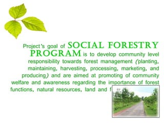 Project’s goal of   social forestry program   is to develop community level responsibility towards forest management (planting, maintaining, harvesting, processing, marketing, and producing) and are aimed at promoting of community welfare and awareness regarding the importance of forest functions, natural resources, land and forest conservation. 