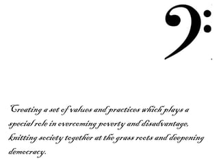 Creating a set of values and practices which plays a special role in overcoming poverty and disadvantage, knitting society together at the grass roots and deepening democracy. 