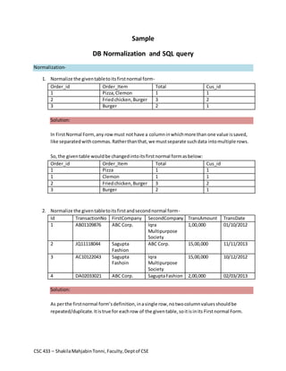 Sample 
DB Normalization and SQL query 
Normalization- 
1. Normalize the given table to its first normal form- 
Order_id Order_Item Total Cus_id 
1 Pizza, Clemon 1 1 
2 Fried chicken, Burger 3 2 
3 Burger 2 1 
Solution: 
In First Normal Form, any row must not have a column in which more than one value is saved, 
like separated with commas. Rather than that, we must separate such data into multiple rows. 
So, the given table would be changed into its first normal form as below: 
Order_id Order_Item Total Cus_id 
1 Pizza 1 1 
1 Clemon 1 1 
2 Fried chicken, Burger 3 2 
3 Burger 2 1 
2. Normalize the given table to its first and second normal form- 
Id TransactionNo FirstCompany SecondCompany TransAmount TransDate 
1 AB01109876 ABC Corp. Iqra 
Multipurpose 
Society 
CSC 433 – Shakila Mahjabin Tonni, Faculty, Dept of CSE 
1,00,000 01/10/2012 
2 JQ11118044 Sagupta 
Fashion 
ABC Corp. 15,00,000 11/11/2013 
3 AC10122043 Sagupta 
Fashoin 
Iqra 
Multipurpose 
Society 
15,00,000 10/12/2012 
4 DA02033021 ABC Corp. Sagupta Fashion 2,00,000 02/03/2013 
Solution: 
As per the first normal form’s definition, in a single row, no two column values should be 
repeated/duplicate. It is true for each row of the given table, so it is in its First normal Form. 
 
