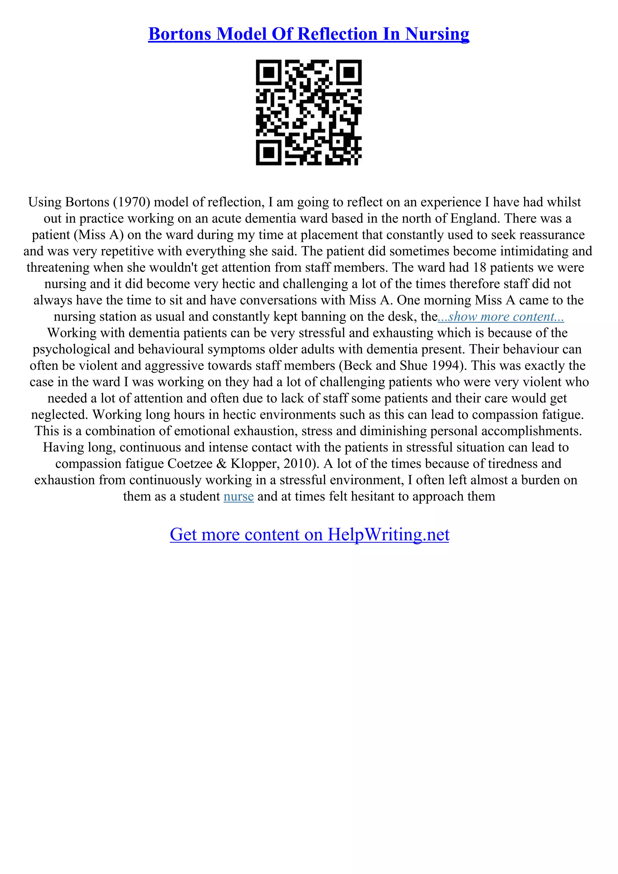 Bortons Model Of Reflection In Nursing
Using Bortons (1970) model of reflection, I am going to reflect on an experience I have had whilst
out in practice working on an acute dementia ward based in the north of England. There was a
patient (Miss A) on the ward during my time at placement that constantly used to seek reassurance
and was very repetitive with everything she said. The patient did sometimes become intimidating and
threatening when she wouldn't get attention from staff members. The ward had 18 patients we were
nursing and it did become very hectic and challenging a lot of the times therefore staff did not
always have the time to sit and have conversations with Miss A. One morning Miss A came to the
nursing station as usual and constantly kept banning on the desk, the...show more content...
Working with dementia patients can be very stressful and exhausting which is because of the
psychological and behavioural symptoms older adults with dementia present. Their behaviour can
often be violent and aggressive towards staff members (Beck and Shue 1994). This was exactly the
case in the ward I was working on they had a lot of challenging patients who were very violent who
needed a lot of attention and often due to lack of staff some patients and their care would get
neglected. Working long hours in hectic environments such as this can lead to compassion fatigue.
This is a combination of emotional exhaustion, stress and diminishing personal accomplishments.
Having long, continuous and intense contact with the patients in stressful situation can lead to
compassion fatigue Coetzee & Klopper, 2010). A lot of the times because of tiredness and
exhaustion from continuously working in a stressful environment, I often left almost a burden on
them as a student nurse and at times felt hesitant to approach them
Get more content on HelpWriting.net
 
