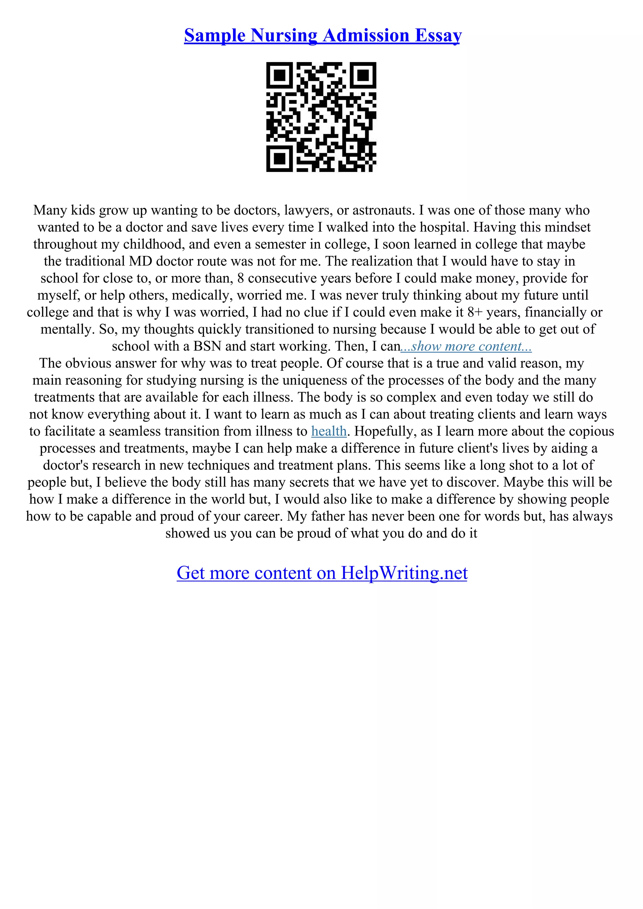 Sample Nursing Admission Essay
Many kids grow up wanting to be doctors, lawyers, or astronauts. I was one of those many who
wanted to be a doctor and save lives every time I walked into the hospital. Having this mindset
throughout my childhood, and even a semester in college, I soon learned in college that maybe
the traditional MD doctor route was not for me. The realization that I would have to stay in
school for close to, or more than, 8 consecutive years before I could make money, provide for
myself, or help others, medically, worried me. I was never truly thinking about my future until
college and that is why I was worried, I had no clue if I could even make it 8+ years, financially or
mentally. So, my thoughts quickly transitioned to nursing because I would be able to get out of
school with a BSN and start working. Then, I can...show more content...
The obvious answer for why was to treat people. Of course that is a true and valid reason, my
main reasoning for studying nursing is the uniqueness of the processes of the body and the many
treatments that are available for each illness. The body is so complex and even today we still do
not know everything about it. I want to learn as much as I can about treating clients and learn ways
to facilitate a seamless transition from illness to health. Hopefully, as I learn more about the copious
processes and treatments, maybe I can help make a difference in future client's lives by aiding a
doctor's research in new techniques and treatment plans. This seems like a long shot to a lot of
people but, I believe the body still has many secrets that we have yet to discover. Maybe this will be
how I make a difference in the world but, I would also like to make a difference by showing people
how to be capable and proud of your career. My father has never been one for words but, has always
showed us you can be proud of what you do and do it
Get more content on HelpWriting.net
 