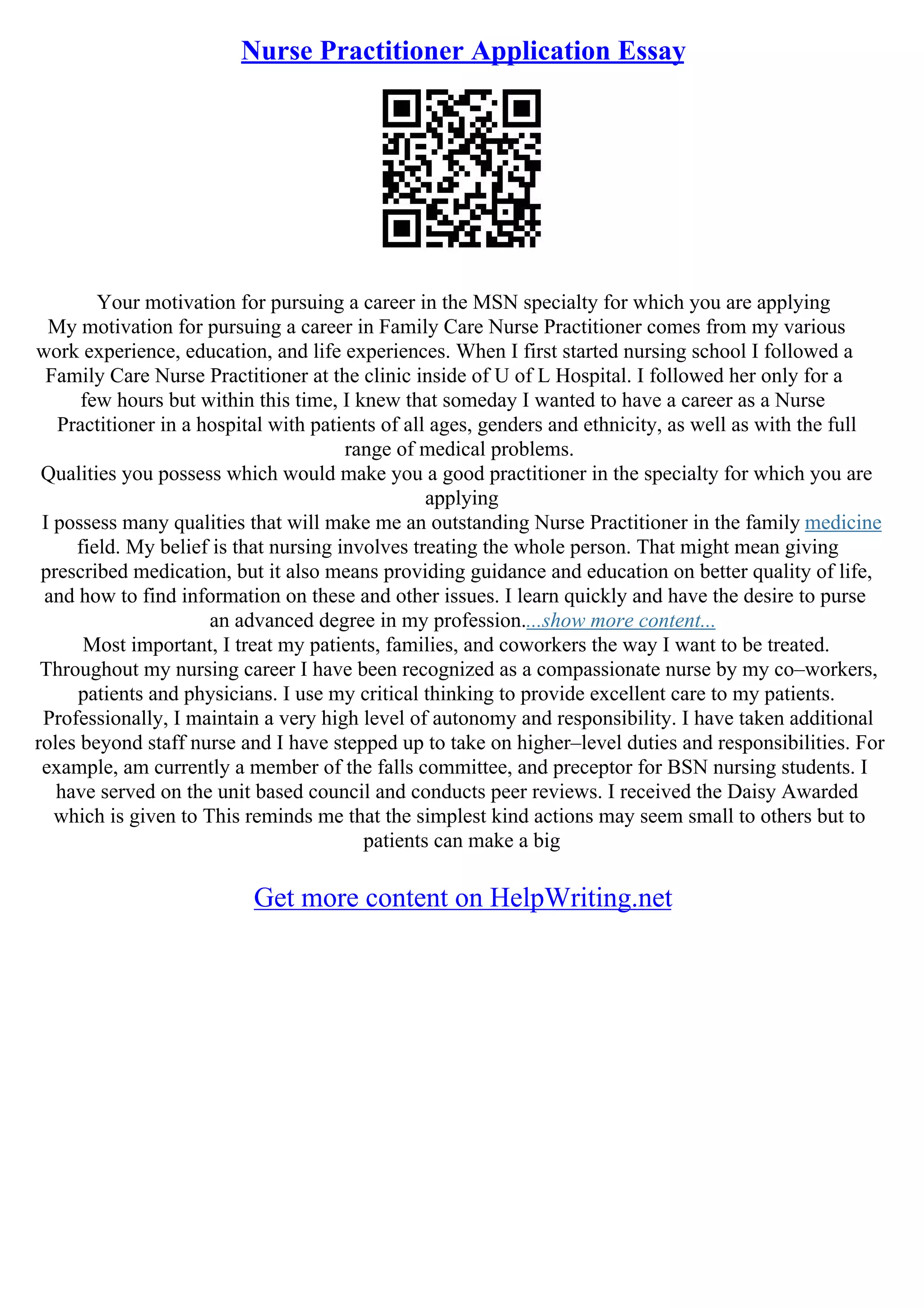 Nurse Practitioner Application Essay
Your motivation for pursuing a career in the MSN specialty for which you are applying
My motivation for pursuing a career in Family Care Nurse Practitioner comes from my various
work experience, education, and life experiences. When I first started nursing school I followed a
Family Care Nurse Practitioner at the clinic inside of U of L Hospital. I followed her only for a
few hours but within this time, I knew that someday I wanted to have a career as a Nurse
Practitioner in a hospital with patients of all ages, genders and ethnicity, as well as with the full
range of medical problems.
Qualities you possess which would make you a good practitioner in the specialty for which you are
applying
I possess many qualities that will make me an outstanding Nurse Practitioner in the family medicine
field. My belief is that nursing involves treating the whole person. That might mean giving
prescribed medication, but it also means providing guidance and education on better quality of life,
and how to find information on these and other issues. I learn quickly and have the desire to purse
an advanced degree in my profession....show more content...
Most important, I treat my patients, families, and coworkers the way I want to be treated.
Throughout my nursing career I have been recognized as a compassionate nurse by my co–workers,
patients and physicians. I use my critical thinking to provide excellent care to my patients.
Professionally, I maintain a very high level of autonomy and responsibility. I have taken additional
roles beyond staff nurse and I have stepped up to take on higher–level duties and responsibilities. For
example, am currently a member of the falls committee, and preceptor for BSN nursing students. I
have served on the unit based council and conducts peer reviews. I received the Daisy Awarded
which is given to This reminds me that the simplest kind actions may seem small to others but to
patients can make a big
Get more content on HelpWriting.net
 
