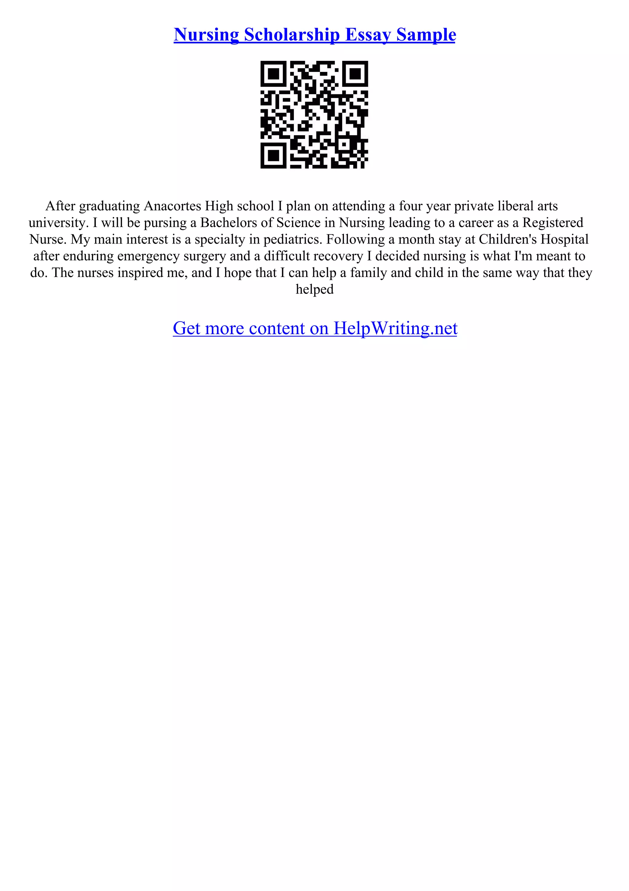 Nursing Scholarship Essay Sample
After graduating Anacortes High school I plan on attending a four year private liberal arts
university. I will be pursing a Bachelors of Science in Nursing leading to a career as a Registered
Nurse. My main interest is a specialty in pediatrics. Following a month stay at Children's Hospital
after enduring emergency surgery and a difficult recovery I decided nursing is what I'm meant to
do. The nurses inspired me, and I hope that I can help a family and child in the same way that they
helped
Get more content on HelpWriting.net
 