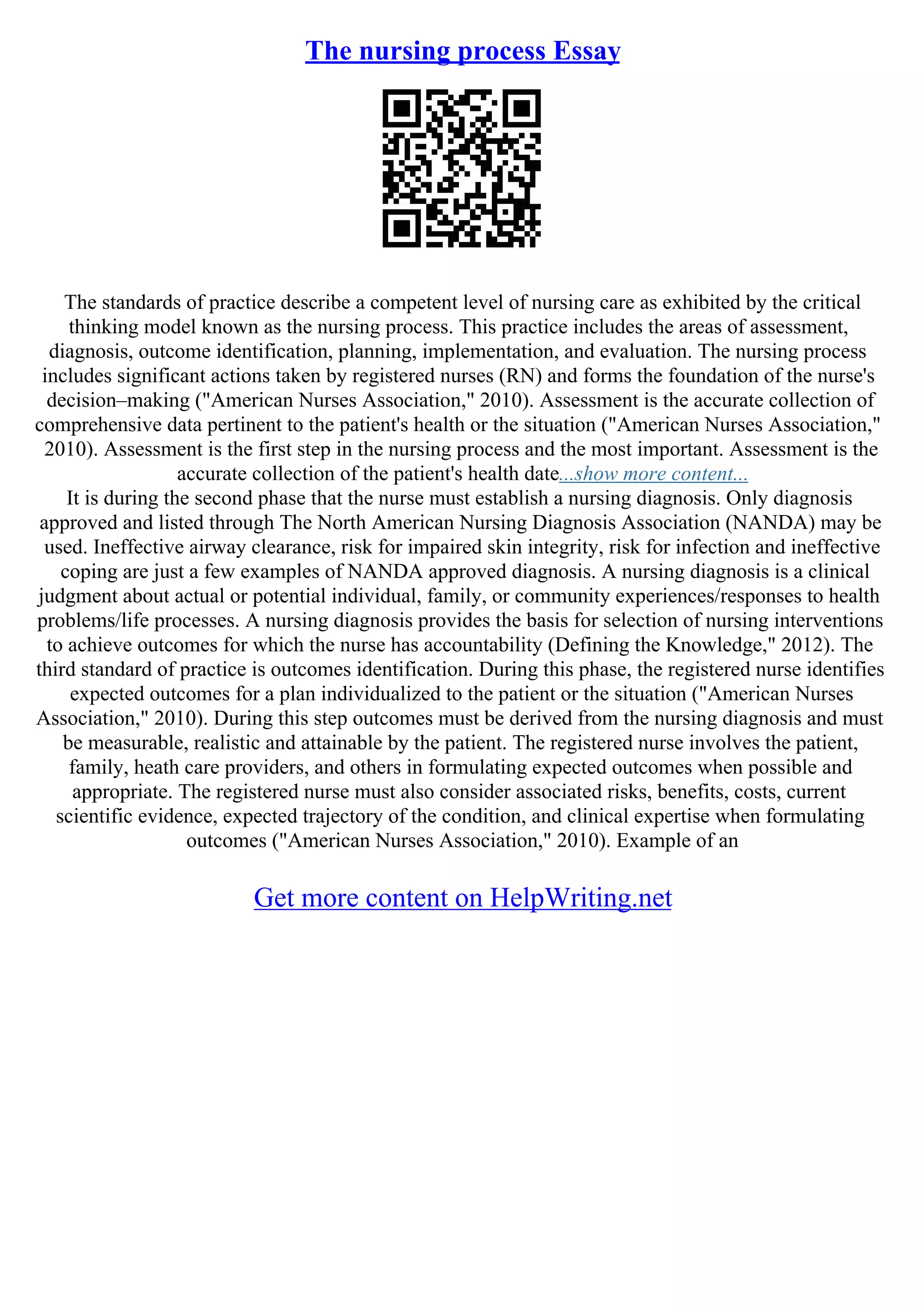 The nursing process Essay
The standards of practice describe a competent level of nursing care as exhibited by the critical
thinking model known as the nursing process. This practice includes the areas of assessment,
diagnosis, outcome identification, planning, implementation, and evaluation. The nursing process
includes significant actions taken by registered nurses (RN) and forms the foundation of the nurse's
decision–making ("American Nurses Association," 2010). Assessment is the accurate collection of
comprehensive data pertinent to the patient's health or the situation ("American Nurses Association,"
2010). Assessment is the first step in the nursing process and the most important. Assessment is the
accurate collection of the patient's health date...show more content...
It is during the second phase that the nurse must establish a nursing diagnosis. Only diagnosis
approved and listed through The North American Nursing Diagnosis Association (NANDA) may be
used. Ineffective airway clearance, risk for impaired skin integrity, risk for infection and ineffective
coping are just a few examples of NANDA approved diagnosis. A nursing diagnosis is a clinical
judgment about actual or potential individual, family, or community experiences/responses to health
problems/life processes. A nursing diagnosis provides the basis for selection of nursing interventions
to achieve outcomes for which the nurse has accountability (Defining the Knowledge," 2012). The
third standard of practice is outcomes identification. During this phase, the registered nurse identifies
expected outcomes for a plan individualized to the patient or the situation ("American Nurses
Association," 2010). During this step outcomes must be derived from the nursing diagnosis and must
be measurable, realistic and attainable by the patient. The registered nurse involves the patient,
family, heath care providers, and others in formulating expected outcomes when possible and
appropriate. The registered nurse must also consider associated risks, benefits, costs, current
scientific evidence, expected trajectory of the condition, and clinical expertise when formulating
outcomes ("American Nurses Association," 2010). Example of an
Get more content on HelpWriting.net
 