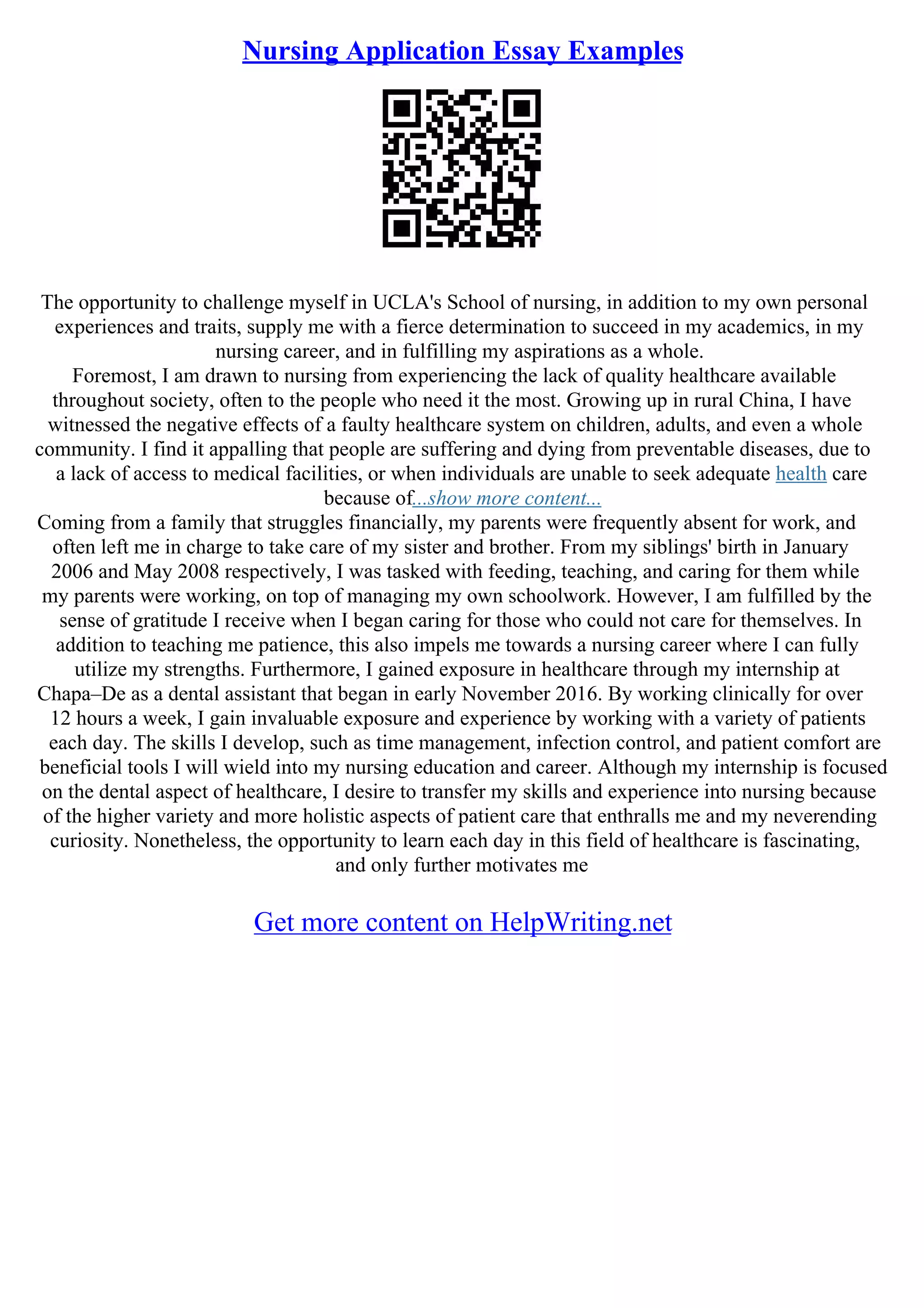 Nursing Application Essay Examples
The opportunity to challenge myself in UCLA's School of nursing, in addition to my own personal
experiences and traits, supply me with a fierce determination to succeed in my academics, in my
nursing career, and in fulfilling my aspirations as a whole.
Foremost, I am drawn to nursing from experiencing the lack of quality healthcare available
throughout society, often to the people who need it the most. Growing up in rural China, I have
witnessed the negative effects of a faulty healthcare system on children, adults, and even a whole
community. I find it appalling that people are suffering and dying from preventable diseases, due to
a lack of access to medical facilities, or when individuals are unable to seek adequate health care
because of...show more content...
Coming from a family that struggles financially, my parents were frequently absent for work, and
often left me in charge to take care of my sister and brother. From my siblings' birth in January
2006 and May 2008 respectively, I was tasked with feeding, teaching, and caring for them while
my parents were working, on top of managing my own schoolwork. However, I am fulfilled by the
sense of gratitude I receive when I began caring for those who could not care for themselves. In
addition to teaching me patience, this also impels me towards a nursing career where I can fully
utilize my strengths. Furthermore, I gained exposure in healthcare through my internship at
Chapa–De as a dental assistant that began in early November 2016. By working clinically for over
12 hours a week, I gain invaluable exposure and experience by working with a variety of patients
each day. The skills I develop, such as time management, infection control, and patient comfort are
beneficial tools I will wield into my nursing education and career. Although my internship is focused
on the dental aspect of healthcare, I desire to transfer my skills and experience into nursing because
of the higher variety and more holistic aspects of patient care that enthralls me and my neverending
curiosity. Nonetheless, the opportunity to learn each day in this field of healthcare is fascinating,
and only further motivates me
Get more content on HelpWriting.net
 