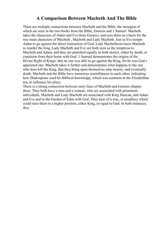 A Comparison Between Macbeth And The Bible
There are multiple connections between Macbeth and the Bible, the strongest of
which are seen in the two books from the Bible, Genesis and 1 Samuel. Macbeth
takes the characters of Adam and Eve from Genesis, and uses them as a basis for the
two main characters of Macbeth , Macbeth and Lady Macbeth. Just as Eve tempts
Adam to go against the direct instruction of God, Lady Macbethconvinces Macbeth
to murder the king, Lady Macbeth and Eve are both seen as the temptress to
Macbeth and Adam, and they are punished equally in both stories, either by death, or
expulsion from their home with God. 1 Samuel demonstrates the origins of the
Divine Right of Kings: that no one was able to go against the King, for he was God s
appointed one. Macbeth takes it further and demonstrates what happens to the one
who does kill the King, that they bring upon themselves only misery, and eventually
death. Macbeth and the Bible have numerous resemblances to each other, indicating
how Shakespeare used his Biblical knowledge, which was common in the Elizabethan
era, to influence his plays.
There is a strong connection between story lines of Macbeth and Genesis chapter
three. They both have a man and a woman, who are associated with prominent
individuals, Macbeth and Lady Macbeth are associated with King Duncan, and Adam
and Eve and in the Garden of Eden with God. They hear of a way, or prophecy which
could raise them to a higher position, either King, or equal to God. In both instances,
they
 