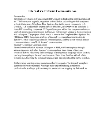 Internal Vs. External Communication
Introduction
Information Technology Management (ITPM involves leading the implementation of
an IT infrastructure upgrade, migration, or installation. According to their corporate
website tdsinc.com, Telephone Data Systems, Inc. is the parent company to U.S.
Cellular, TDS Telecom (an internet service provider), and OneNeck IT Solutions (a
hosted IT consulting company). IT Project Managers within this company and others
use both common communication methods, as well as many unique to their profession
and colleagues. The purpose of this report is to examine Telephone Data Systems Inc.
(TDS) and ITPM through an analysis of internal vs. external communication, in
person vs. other (electronic) forms of communication, and the use of official lines of
communication vs. unofficial lines of communication.
Internal vs. External Communication
Internal communication between colleagues at TDS, which takes place through
various in person and other forms of communication, has a heavy reliance on
technical diction. Flexibility and knowledge of the technical language within the field
can help in adapting to the work environment. Even if not familiar with all of the
technologies, knowing the technical language can help in putting the puzzle together.
Collaborative learning among peers is another key aspect of the internal workplace
communication environment. Although many are intimidating as technical
professionals, sending a quick message to a coworker or stopping by their desk to
 