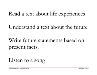 Teaching the TEFL Diploma Course Manizales - 2015
Read a text about life experiences
Understand a text about the future
Write future statements based on
present facts.
Listen to a song
 