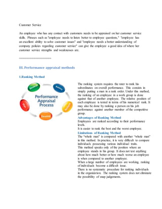 Customer Service
An employee who has any contact with customers needs to be appraised on her customer service
skills. Phrases such as "employee needs to listen better to employee questions," "employee has
an excellent ability to solve customer issues" and "employee needs a better understanding of
company policies regarding customer service" can give the employee a good idea of where her
customer service strengths and weaknesses are.
==================
III. Performance appraisal methods
1.Ranking Method
The ranking system requires the rater to rank his
subordinates on overall performance. This consists in
simply putting a man in a rank order. Under this method,
the ranking of an employee in a work group is done
against that of another employee. The relative position of
each employee is tested in terms of his numerical rank. It
may also be done by ranking a person on his job
performance against another member of the competitive
group.
Advantages of Ranking Method
i. Employees are ranked according to their performance
levels.
ii. It is easier to rank the best and the worst employee.
Limitations of Ranking Method
i. The “whole man” is compared with another “whole man”
in this method. In practice, it is very difficult to compare
individuals possessing various individual traits.
ii. This method speaks only of the position where an
employee stands in his group. It does not test anything
about how much better or how much worse an employee
is when compared to another employee.
iii. When a large number of employees are working, ranking
of individuals become a difficult issue.
iv. There is no systematic procedure for ranking individuals
in the organization. The ranking system does not eliminate
the possibility of snap judgements.
 