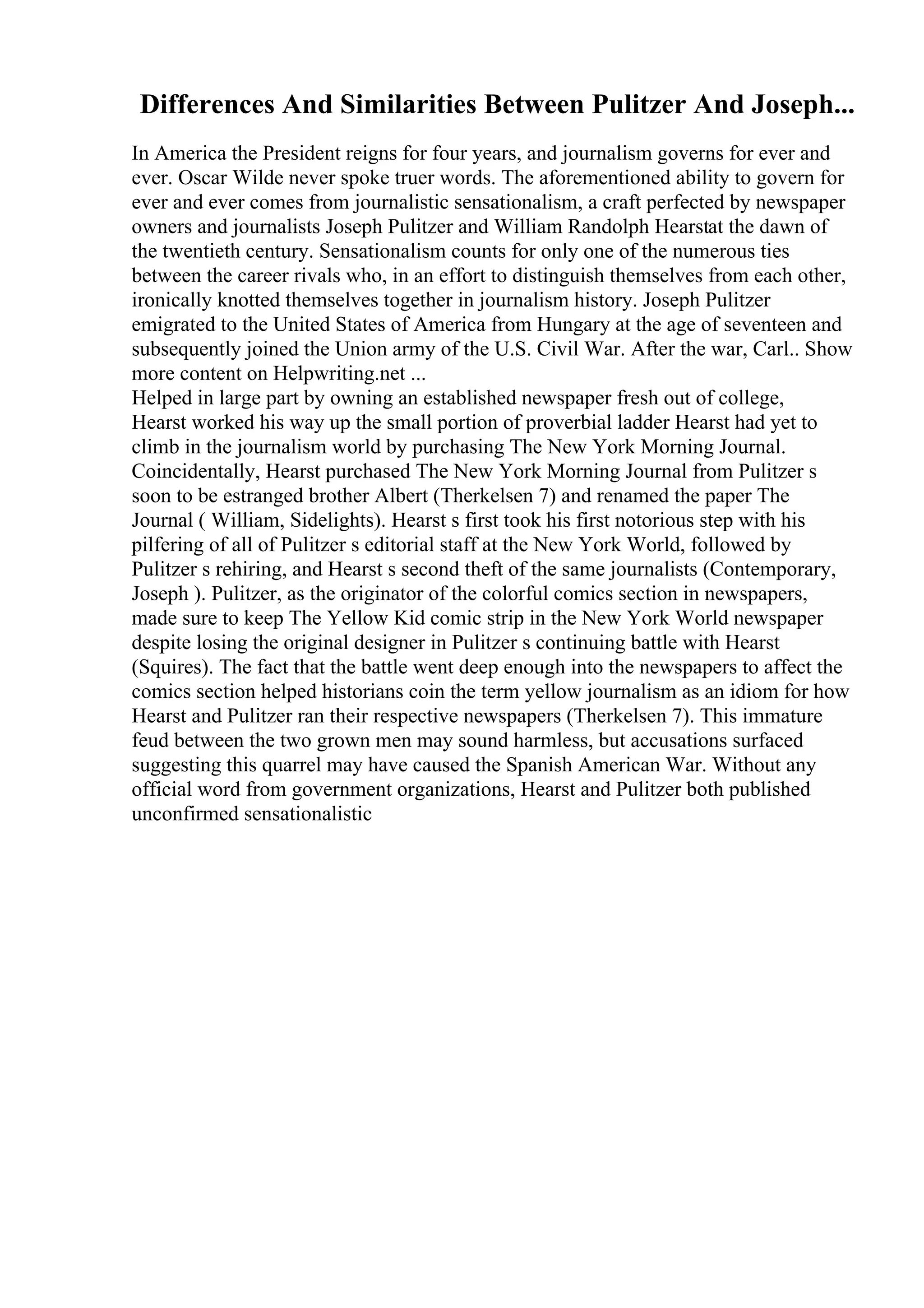 Differences And Similarities Between Pulitzer And Joseph...
In America the President reigns for four years, and journalism governs for ever and
ever. Oscar Wilde never spoke truer words. The aforementioned ability to govern for
ever and ever comes from journalistic sensationalism, a craft perfected by newspaper
owners and journalists Joseph Pulitzer and William Randolph Hearstat the dawn of
the twentieth century. Sensationalism counts for only one of the numerous ties
between the career rivals who, in an effort to distinguish themselves from each other,
ironically knotted themselves together in journalism history. Joseph Pulitzer
emigrated to the United States of America from Hungary at the age of seventeen and
subsequently joined the Union army of the U.S. Civil War. After the war, Carl
... Show
more content on Helpwriting.net ...
Helped in large part by owning an established newspaper fresh out of college,
Hearst worked his way up the small portion of proverbial ladder Hearst had yet to
climb in the journalism world by purchasing The New York Morning Journal.
Coincidentally, Hearst purchased The New York Morning Journal from Pulitzer s
soon to be estranged brother Albert (Therkelsen 7) and renamed the paper The
Journal ( William, Sidelights). Hearst s first took his first notorious step with his
pilfering of all of Pulitzer s editorial staff at the New York World, followed by
Pulitzer s rehiring, and Hearst s second theft of the same journalists (Contemporary,
Joseph ). Pulitzer, as the originator of the colorful comics section in newspapers,
made sure to keep The Yellow Kid comic strip in the New York World newspaper
despite losing the original designer in Pulitzer s continuing battle with Hearst
(Squires). The fact that the battle went deep enough into the newspapers to affect the
comics section helped historians coin the term yellow journalism as an idiom for how
Hearst and Pulitzer ran their respective newspapers (Therkelsen 7). This immature
feud between the two grown men may sound harmless, but accusations surfaced
suggesting this quarrel may have caused the Spanish American War. Without any
official word from government organizations, Hearst and Pulitzer both published
unconfirmed sensationalistic
 