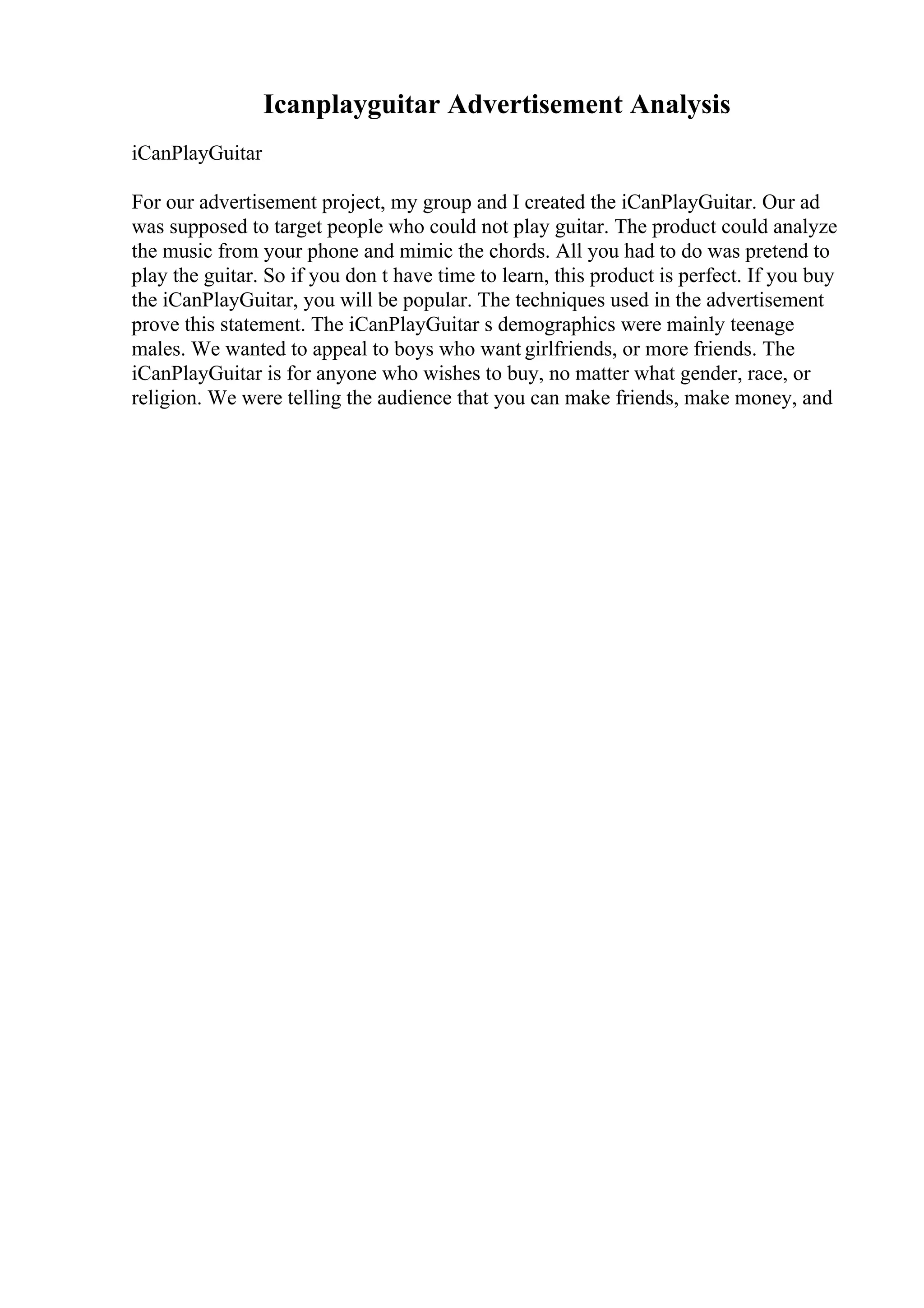 Icanplayguitar Advertisement Analysis
iCanPlayGuitar
For our advertisement project, my group and I created the iCanPlayGuitar. Our ad
was supposed to target people who could not play guitar. The product could analyze
the music from your phone and mimic the chords. All you had to do was pretend to
play the guitar. So if you don t have time to learn, this product is perfect. If you buy
the iCanPlayGuitar, you will be popular. The techniques used in the advertisement
prove this statement. The iCanPlayGuitar s demographics were mainly teenage
males. We wanted to appeal to boys who want girlfriends, or more friends. The
iCanPlayGuitar is for anyone who wishes to buy, no matter what gender, race, or
religion. We were telling the audience that you can make friends, make money, and
 