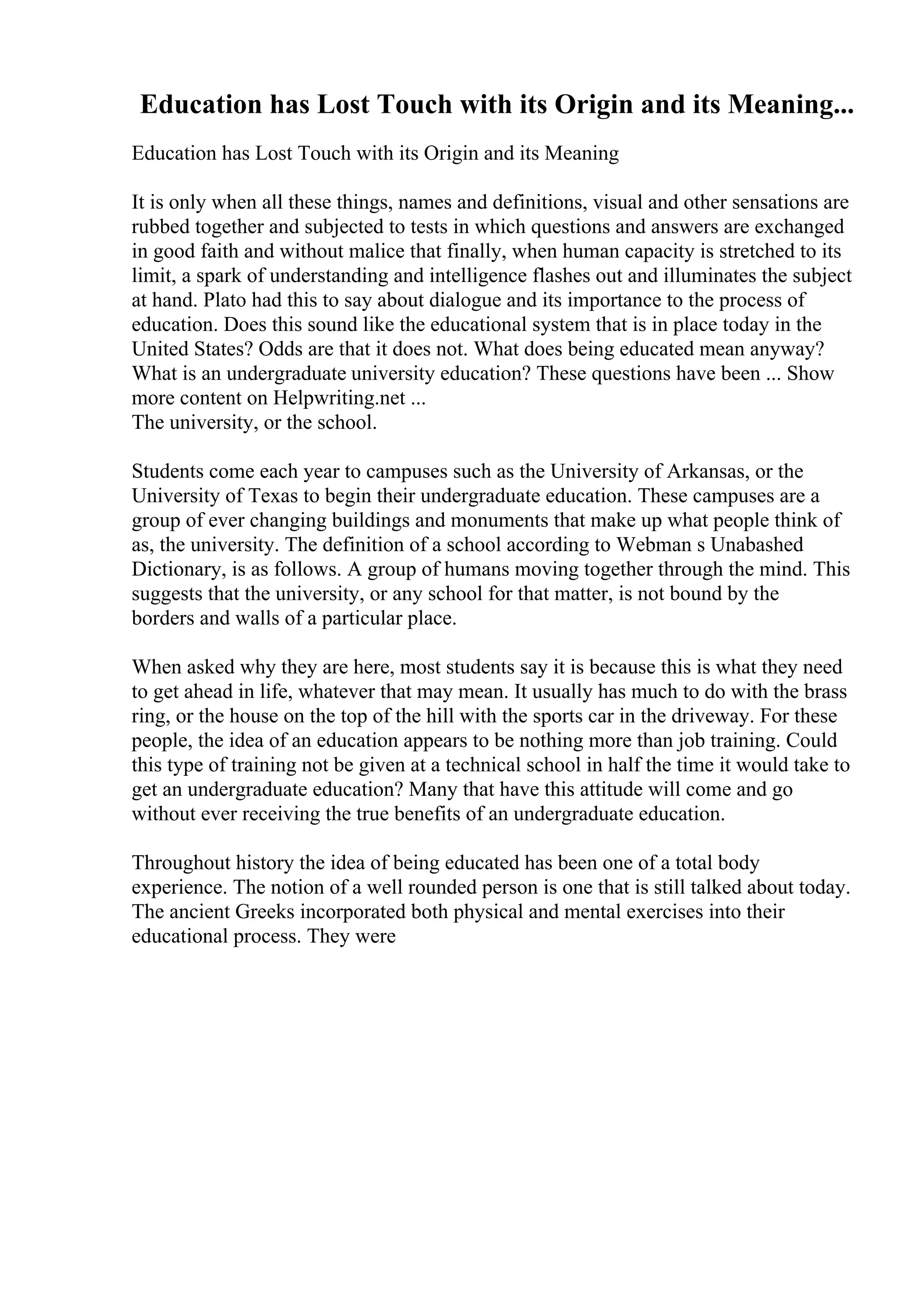 Education has Lost Touch with its Origin and its Meaning...
Education has Lost Touch with its Origin and its Meaning
It is only when all these things, names and definitions, visual and other sensations are
rubbed together and subjected to tests in which questions and answers are exchanged
in good faith and without malice that finally, when human capacity is stretched to its
limit, a spark of understanding and intelligence flashes out and illuminates the subject
at hand. Plato had this to say about dialogue and its importance to the process of
education. Does this sound like the educational system that is in place today in the
United States? Odds are that it does not. What does being educated mean anyway?
What is an undergraduate university education? These questions have been ... Show
more content on Helpwriting.net ...
The university, or the school.
Students come each year to campuses such as the University of Arkansas, or the
University of Texas to begin their undergraduate education. These campuses are a
group of ever changing buildings and monuments that make up what people think of
as, the university. The definition of a school according to Webman s Unabashed
Dictionary, is as follows. A group of humans moving together through the mind. This
suggests that the university, or any school for that matter, is not bound by the
borders and walls of a particular place.
When asked why they are here, most students say it is because this is what they need
to get ahead in life, whatever that may mean. It usually has much to do with the brass
ring, or the house on the top of the hill with the sports car in the driveway. For these
people, the idea of an education appears to be nothing more than job training. Could
this type of training not be given at a technical school in half the time it would take to
get an undergraduate education? Many that have this attitude will come and go
without ever receiving the true benefits of an undergraduate education.
Throughout history the idea of being educated has been one of a total body
experience. The notion of a well rounded person is one that is still talked about today.
The ancient Greeks incorporated both physical and mental exercises into their
educational process. They were
 